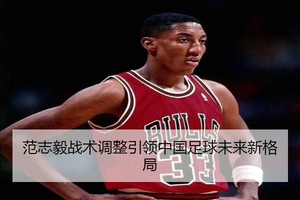 范志毅战术调整引领中国足球未来新格局