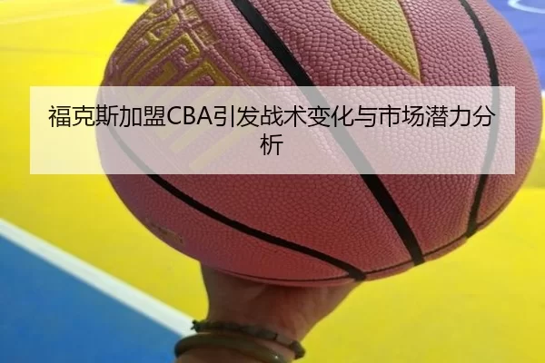 福克斯加盟CBA引发战术变化与市场潜力分析